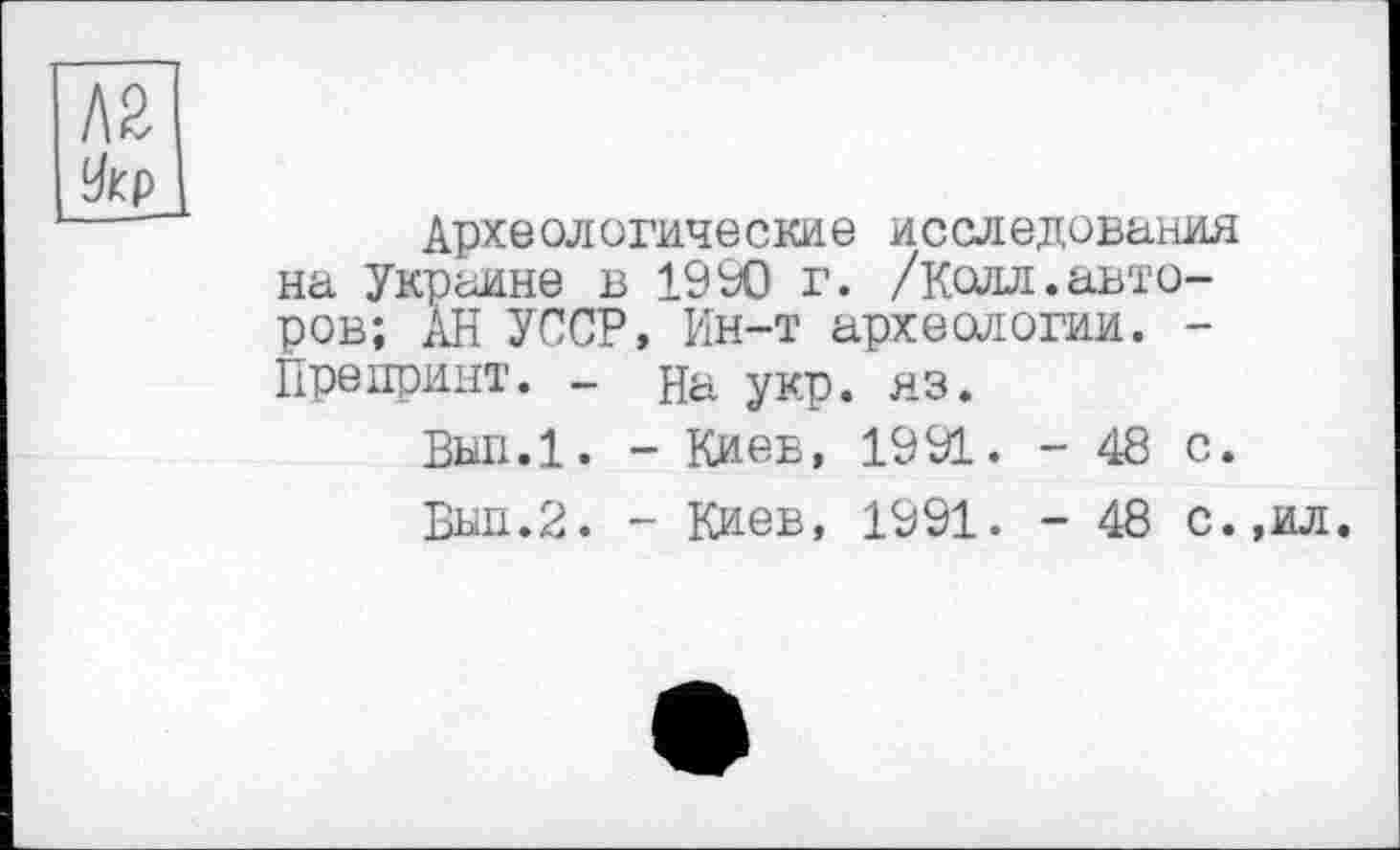 ﻿Л 2 Укр
Археологические исследования на Украине в 1990 г. /Колл.авторов; АН УССР, Ин-т археологии. -Препринт. - на укр. яз.
Вып.1. - Киев, 1991. - 48 с.
Бып.2. - Киев, 1991. - 48 с.,ил.